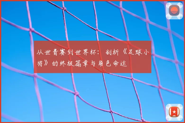 从世青赛到世界杯：剖析《足球小将》的终极篇章与角色命运