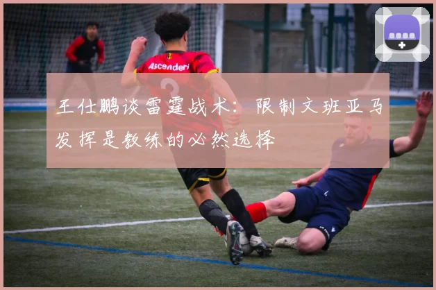 王仕鹏谈雷霆战术:限制文班亚马发挥是教练的必然选择