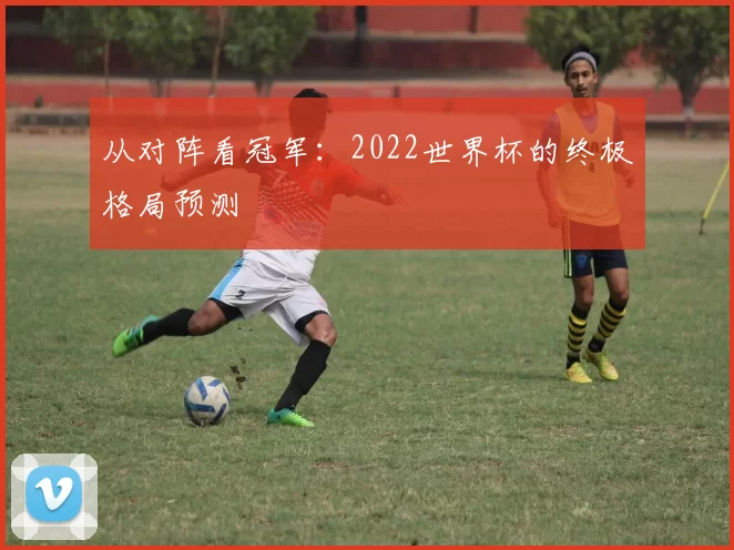 从对阵看冠军：2022世界杯的终极格局预测