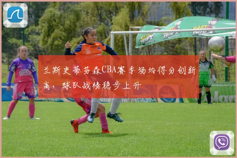 兰斯史蒂芬森CBA赛季场均得分创新高,球队战绩稳步上升