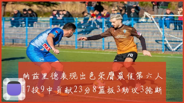 纳兹里德表现出色荣膺最佳第六人17投9中贡献23分8篮板3助攻3抢断1盖帽