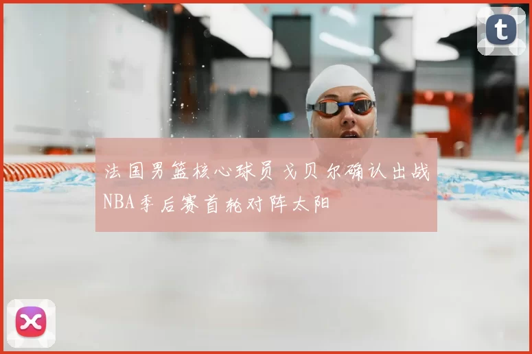 法国男篮核心球员戈贝尔确认出战NBA季后赛首轮对阵太阳