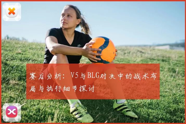 赛后分析:V5与BLG对决中的战术布局与执行细节探讨