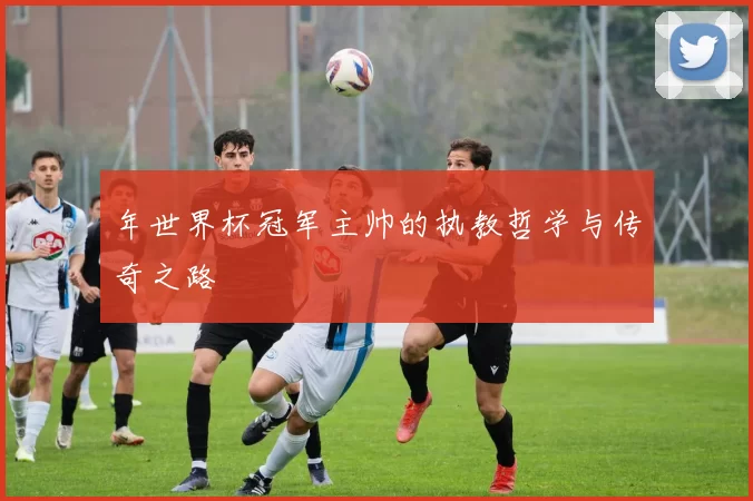 年世界杯冠军主帅的执教哲学与传奇之路