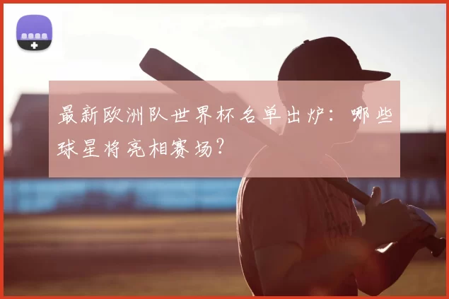 最新欧洲队世界杯名单出炉：哪些球星将亮相赛场？