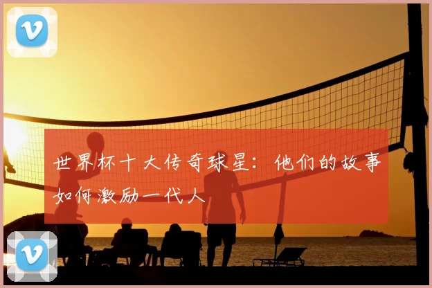世界杯十大传奇球星：他们的故事如何激励一代人