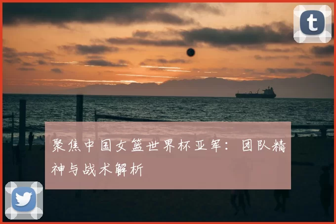 聚焦中国女篮世界杯亚军:团队精神与战术解析