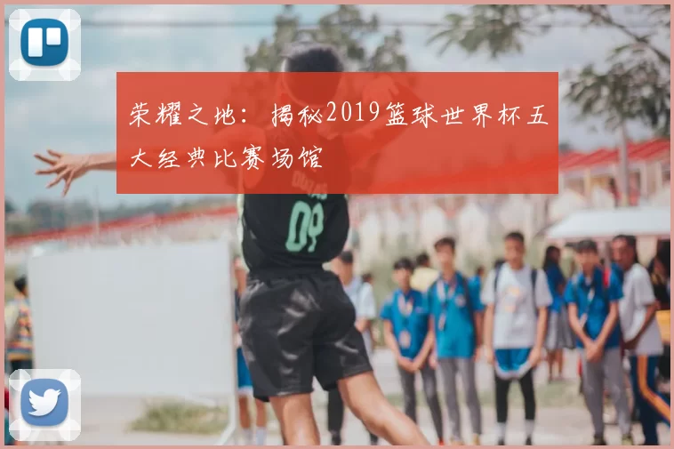 荣耀之地:揭秘2019篮球世界杯五大经典比赛场馆