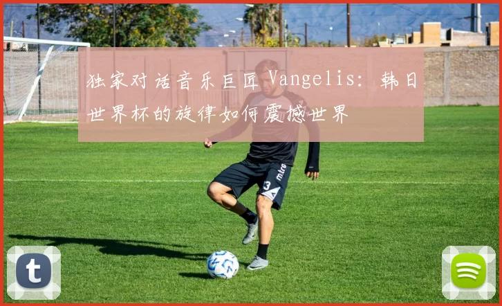 独家对话音乐巨匠 Vangelis:韩日世界杯的旋律如何震撼世界