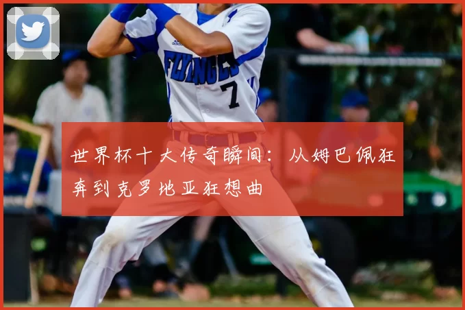 世界杯十大传奇瞬间：从姆巴佩狂奔到克罗地亚狂想曲
