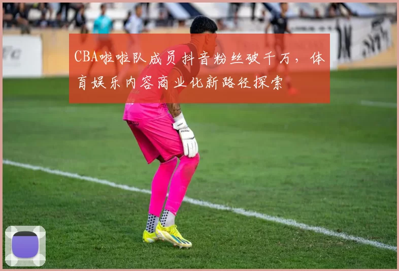 CBA啦啦队成员抖音粉丝破千万,体育娱乐内容商业化新路径探索