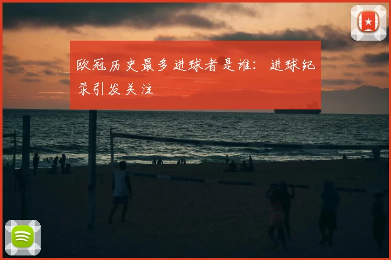 欧冠历史最多进球者是谁:进球纪录引发关注