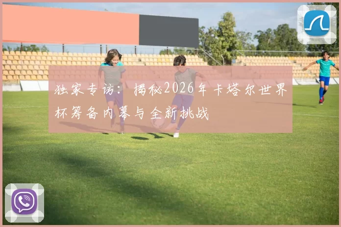 独家专访:揭秘2026年卡塔尔世界杯筹备内幕与全新挑战
