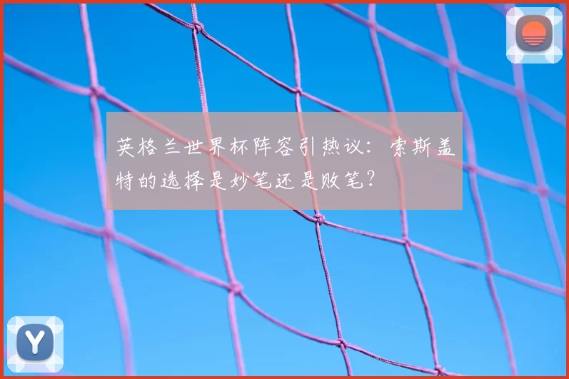 英格兰世界杯阵容引热议：索斯盖特的选择是妙笔还是败笔？