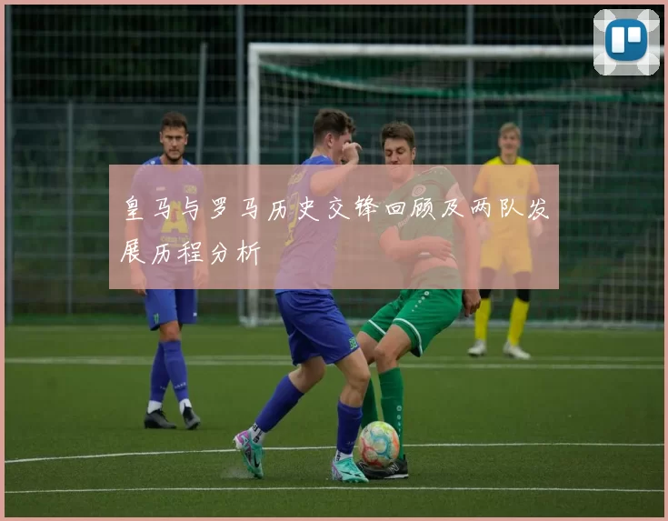 皇马与罗马历史交锋回顾及两队发展历程分析