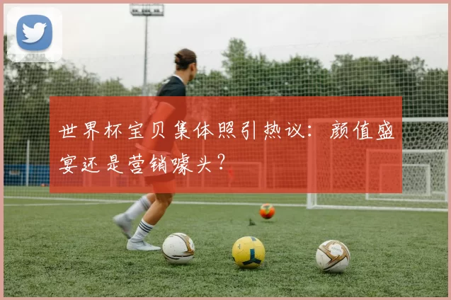 世界杯宝贝集体照引热议:颜值盛宴还是营销噱头?