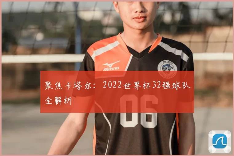 聚焦卡塔尔:2022世界杯32强球队全解析