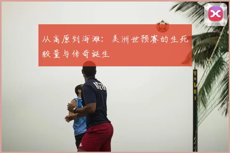 从高原到海滩:美洲世预赛的生死较量与传奇诞生
