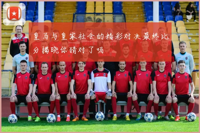 皇马与皇家社会的精彩对决最终比分揭晓你猜对了吗