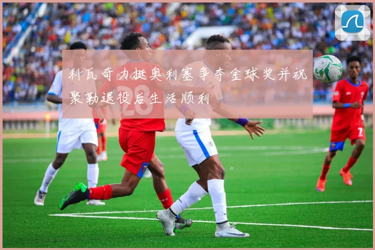 科瓦奇力挺奥利塞争夺金球奖并祝聚勒退役后生活顺利