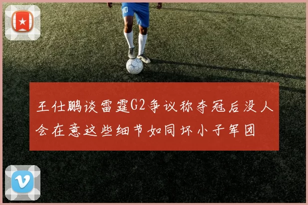 王仕鹏谈雷霆G2争议称夺冠后没人会在意这些细节如同坏小子军团