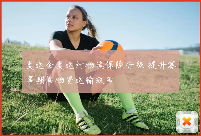 奥运会奥运村物流保障升级 提升赛事期间物资运输效率