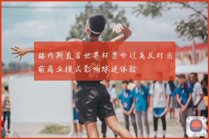 赫内斯直言世界杯票价过高反对当前商业模式影响球迷体验