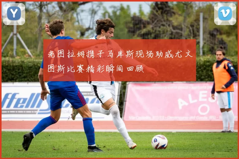 老图拉姆携子马库斯现场助威尤文图斯比赛精彩瞬间回顾