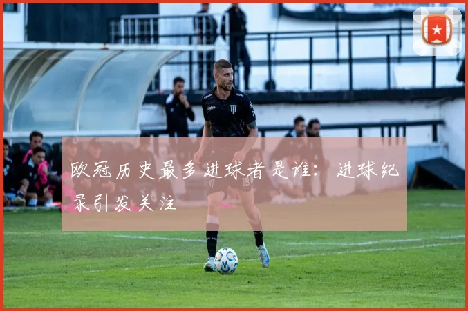 欧冠历史最多进球者是谁：进球纪录引发关注
