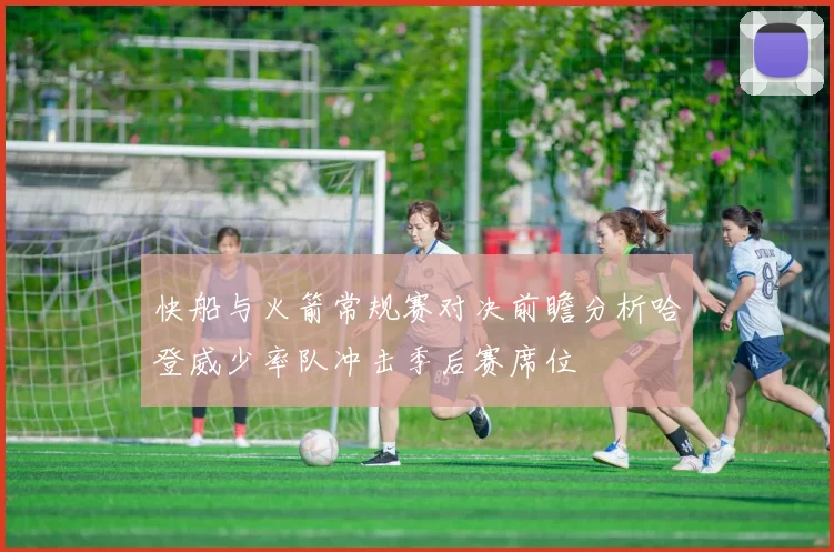 快船与火箭常规赛对决前瞻分析哈登威少率队冲击季后赛席位