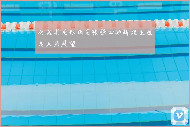对话羽毛球明星张强回顾辉煌生涯与未来展望