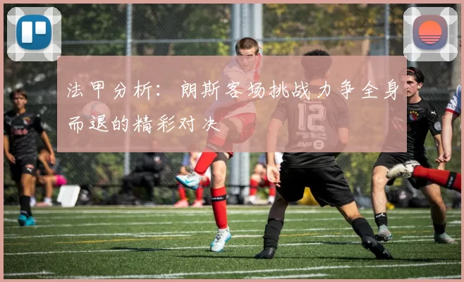 法甲分析:朗斯客场挑战力争全身而退的精彩对决