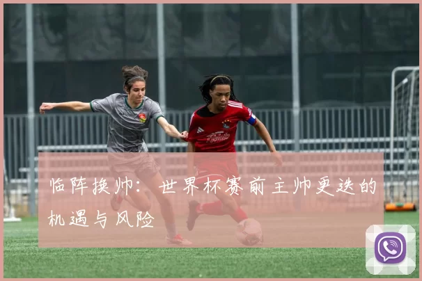 临阵换帅:世界杯赛前主帅更迭的机遇与风险
