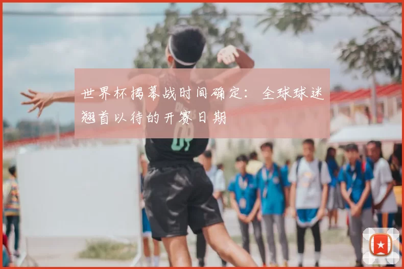 世界杯揭幕战时间确定:全球球迷翘首以待的开赛日期
