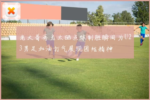 老大哥蒋光太晒点球制胜瞬间为U23男足加油打气展现团结精神