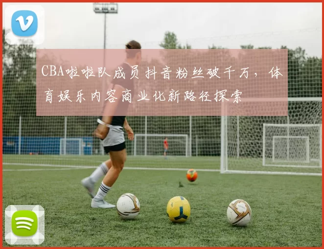 CBA啦啦队成员抖音粉丝破千万，体育娱乐内容商业化新路径探索