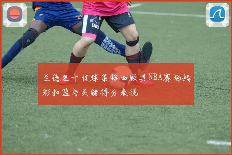 兰德里十佳球集锦回顾其NBA赛场精彩扣篮与关键得分表现