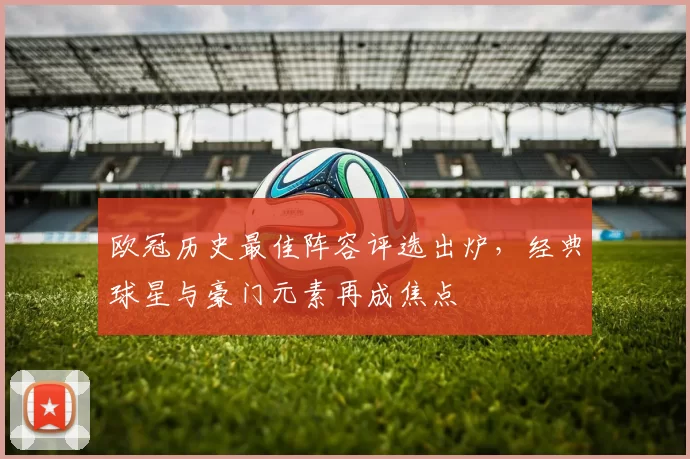 欧冠历史最佳阵容评选出炉，经典球星与豪门元素再成焦点