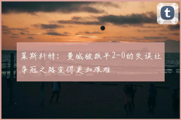 莱斯科特：曼城被扳平2-0的失误让争冠之路变得更加艰难