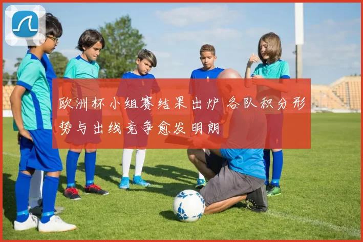 欧洲杯小组赛结果出炉 各队积分形势与出线竞争愈发明朗