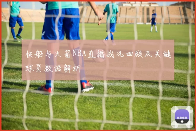 快船与火箭NBA直播战况回顾及关键球员数据解析