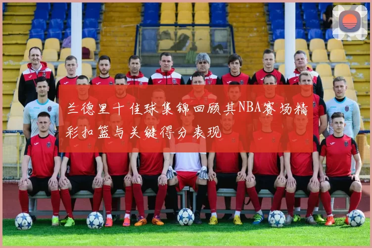 兰德里十佳球集锦回顾其NBA赛场精彩扣篮与关键得分表现
