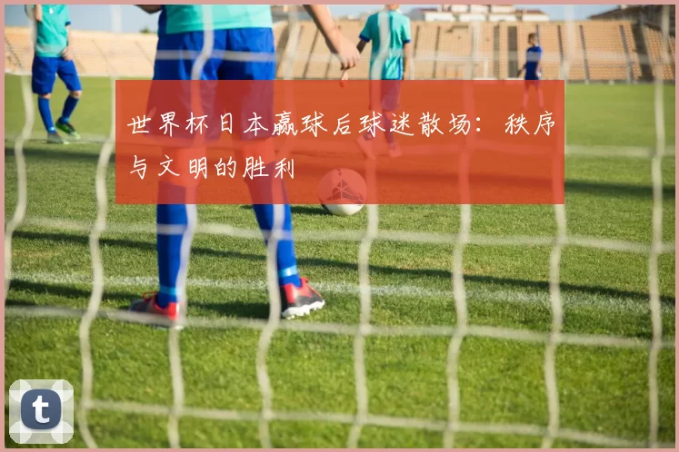 世界杯日本赢球后球迷散场:秩序与文明的胜利