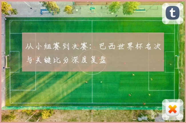 从小组赛到决赛:巴西世界杯名次与关键比分深度复盘