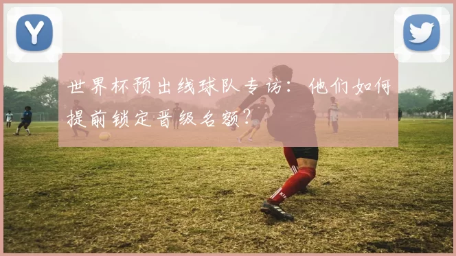 世界杯预出线球队专访:他们如何提前锁定晋级名额?