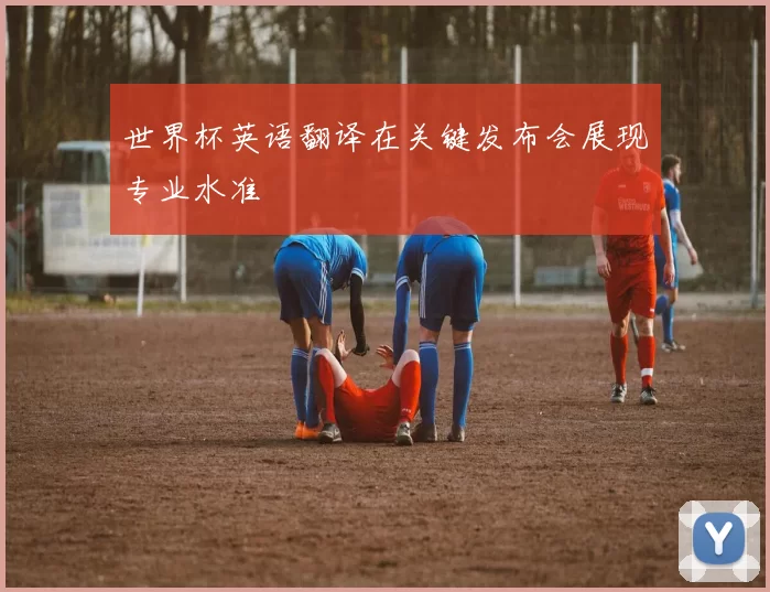 世界杯英语翻译在关键发布会展现专业水准
