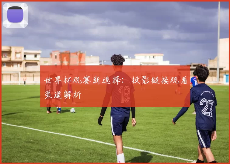 世界杯观赛新选择：投影链接观看渠道解析