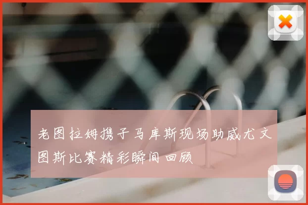 老图拉姆携子马库斯现场助威尤文图斯比赛精彩瞬间回顾