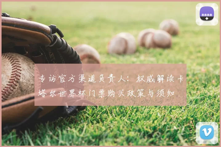 专访官方渠道负责人:权威解读卡塔尔世界杯门票购买政策与须知