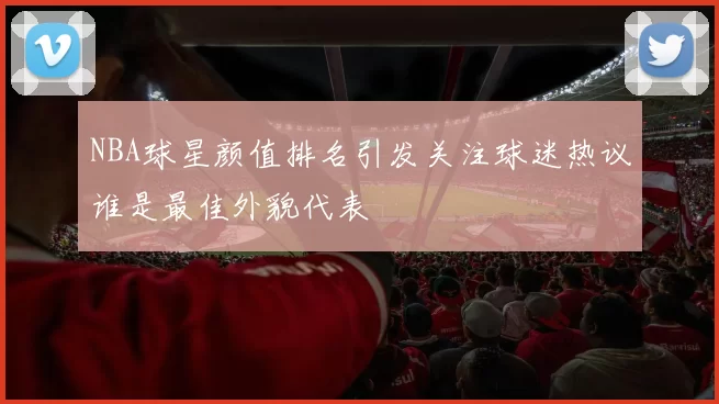 NBA球星颜值排名引发关注球迷热议谁是最佳外貌代表